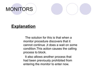 MONITORS
Explanation
The solution for this is that when a
monitor procedure discovers that it
cannot continue ,it does a wait on some
condition.This action causes the calling
process to block.
- It also allows another process that
had been previously prohibited from
entering the monitor to enter now.
 