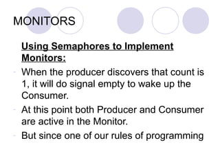 MONITORS
Using Semaphores to Implement
Monitors:
- When the producer discovers that count is
1, it will do signal empty to wake up the
Consumer.
- At this point both Producer and Consumer
are active in the Monitor.
- But since one of our rules of programming
 