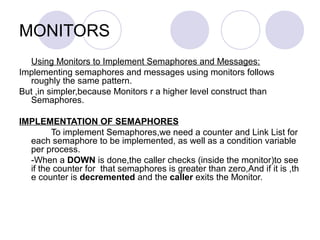 MONITORS
Using Monitors to Implement Semaphores and Messages:
Implementing semaphores and messages using monitors follows
roughly the same pattern.
But ,in simpler,because Monitors r a higher level construct than
Semaphores.
IMPLEMENTATION OF SEMAPHORES
To implement Semaphores,we need a counter and Link List for
each semaphore to be implemented, as well as a condition variable
per process.
-When a DOWN is done,the caller checks (inside the monitor)to see
if the counter for that semaphores is greater than zero,And if it is ,th
e counter is decremented and the caller exits the Monitor.
 
