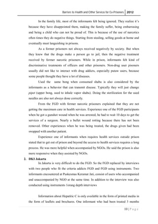 Barriers to Health and Other Services for Ex-Prisoners 2012
10 | P a g e
In the family life, most of the informants felt being ignored. They realize it’s
because they have disappointed them, making the family suffer, being embarrasing
and being a child who can not be proud of. This is because of the use of narcotics
often times they do negative things. Starting from stealing, selling goods at home and
eventually must languishing in prisons.
As a former prisoners not always received negatively by society. But when
they knew that the drugs make a person go to jail, then the negative treatment
received by former narcotic prisoners. While in prison, informants felt kind of
discriminative treatments of officers and other prisoners. Non-drug user pisoners
usually did not like to interact with drug addicts, especially putaw users, because
some people thought they have a lot of diseases.
Used the same bong when consumed shabu is also considered by the
informants as a behavior that can transmit disease. Typically they will just change
pipet (upper bong, used to inhale vapor shabu). Doing the sterilization for the used
needles are also not always done correctly.
From the FGD with former narcotic prisoners explained that they are not
getting the maximum care in health services. Experience one of the FGD participants
when he got a gunshot wound when he was arrested, he had to wait 10 days to get the
services of a surgeon. Nearly a bullet wound rotting because there has not been
removed. Other experiences when he was being treated, the drugs given had been
swapped with another patient.
Experience one of informants when requires health services outside prison
stated that to get out of prison and beyond the access to health services requires a long
process. He was more helpful when accompanied by NGOs. He said the prison is also
more responsive when they assisted by NGOs.
2. DKI Jakarta
In Jakarta is very difficult to do the FGD. So the FGD replaced by interviews
with two people who fit the criteria addicts FGD and FGD using instruments. Two
informants encountered at Puskesmas Keramat Jati, consist of users who accompanied
and unaccompanied by NGO at the same time. In addition to the interview was also
conducted using instruments 1orang depth interviews
Information about Hepatitic C is only available in the form of printed media in
the form of leaflets and brochures. One informant who had been treated 3 months
 