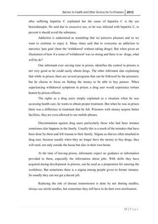 Barriers to Health and Other Services for Ex-Prisoners 2012
11 | P a g e
after suffering hepatitic C explained hat the cause of hepatitis C is the use
benzodiasepin. He said due to excessive use, so he was infected with hepatitis C, to
prevent it should avoid the substance.
Addiction is understood as something that we perceive pleasure and so we
want to continue to enjoy it. Many times said that to overcome an addiction to
narcotics 'pair gain' (bear the 'withdrawal' without taking drugs). But when given an
illustration of how if a sense of 'withdrawal' was so strong and there is no drugs, what
will he do?
One informant ever serving time in prison, identifies the control in prisons is
not very good so he could easily obtain drugs. The other informant also explaining
that while in prison, there are several programs that can be followed by the prisoners,
but he choose to focus on finding the money to be able to buy putauw. When
experiencing withdrawal symptoms in prison, a drug user would experience torture
beaten by prison officers.
The rights as a drug users simply explained as a situation when he was
accessing health care, he wants to obtain proper treatment. But when he was in prison
there was a difference in treatment that he felt. Prisoners with money acquire better
facilities, they are even allowed to use mobile phones.
Discrimination against drug users particularly those who had been inmates
sometimes also happens in the family. Usually this is a result of the mistakes that have
been done by them and left trauma to their family. Stigma as thieves often attached to
drug user, because usually when they no longer have the money to buy drugs, they
will steal, not only outside the house but also in their own home.
At the time of leaving prison, informants expect no guidance or information
provided to them, especially the information about jobs. With skills they have
acquired during development in prisons, can be used as a preparation for entering the
workforce. But sometimes there is a stigma among people given to former inmates.
So usually they can not get a decent job.
Reducing the risk of disease transmission is done by not sharing needles,
always use sterile needles, but sometimes they still have to do their own sterilization.
 
