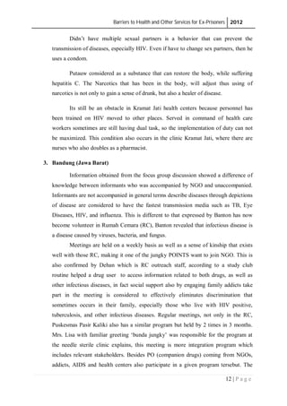Barriers to Health and Other Services for Ex-Prisoners 2012
12 | P a g e
Didn’t have multiple sexual partners is a behavior that can prevent the
transmission of diseases, especially HIV. Even if have to change sex partners, then he
uses a condom.
Putauw considered as a substance that can restore the body, while suffering
hepatitis C. The Narcotics that has been in the body, will adjust thus using of
narcotics is not only to gain a sense of drunk, but also a healer of disease.
Its still be an obstacle in Kramat Jati health centers because personnel has
been trained on HIV moved to other places. Served in command of health care
workers sometimes are still having dual task, so the implementation of duty can not
be maximized. This condition also occurs in the clinic Kramat Jati, where there are
nurses who also doubles as a pharmacist.
3. Bandung (Jawa Barat)
Information obtained from the focus group discussion showed a difference of
knowledge between informants who was accompanied by NGO and unaccompanied.
Informants are not accompanied in general terms describe diseases through depictions
of disease are considered to have the fastest transmission media such as TB, Eye
Diseases, HIV, and influenza. This is different to that expressed by Banton has now
become volunteer in Rumah Cemara (RC), Banton revealed that infectious disease is
a disease caused by viruses, bacteria, and fungus.
Meetings are held on a weekly basis as well as a sense of kinship that exists
well with those RC, making it one of the jungky POINTS want to join NGO. This is
also confirmed by Dehan which is RC outreach staff, according to a study club
routine helped a drug user to access information related to both drugs, as well as
other infectious diseases, in fact social support also by engaging family addicts take
part in the meeting is considered to effectively eliminates discrimination that
sometimes occurs in their family, especially those who live with HIV positive,
tuberculosis, and other infectious diseases. Regular meetings, not only in the RC,
Puskesmas Pasir Kaliki also has a similar program but held by 2 times in 3 months.
Mrs. Lisa with familiar greeting ‘bunda jungky’ was responsible for the program at
the needle sterile clinic explains, this meeting is more integration program which
includes relevant stakeholders. Besides PO (companion drugs) coming from NGOs,
addicts, AIDS and health centers also participate in a given program tersebut. The
 