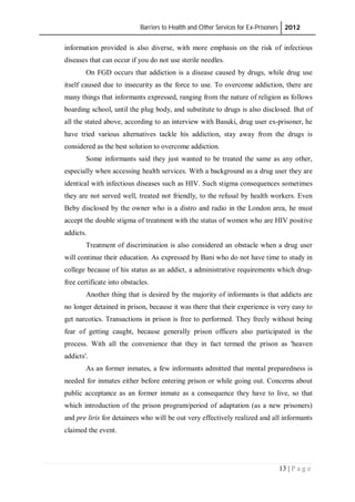 Barriers to Health and Other Services for Ex-Prisoners 2012
13 | P a g e
information provided is also diverse, with more emphasis on the risk of infectious
diseases that can occur if you do not use sterile needles.
On FGD occurs that addiction is a disease caused by drugs, while drug use
itself caused due to insecurity as the force to use. To overcome addiction, there are
many things that informants expressed, ranging from the nature of religion as follows
boarding school, until the plug body, and substitute to drugs is also disclosed. But of
all the stated above, according to an interview with Basuki, drug user ex-prisoner, he
have tried various alternatives tackle his addiction, stay away from the drugs is
considered as the best solution to overcome addiction.
Some informants said they just wanted to be treated the same as any other,
especially when accessing health services. With a background as a drug user they are
identical with infectious diseases such as HIV. Such stigma consequences sometimes
they are not served well, treated not friendly, to the refusal by health workers. Even
Beby disclosed by the owner who is a distro and radio in the London area, he must
accept the double stigma of treatment with the status of women who are HIV positive
addicts.
Treatment of discrimination is also considered an obstacle when a drug user
will continue their education. As expressed by Bani who do not have time to study in
college because of his status as an addict, a administrative requirements which drug-
free certificate into obstacles.
Another thing that is desired by the majority of informants is that addicts are
no longer detained in prison, because it was there that their experience is very easy to
get narcotics. Transactions in prison is free to performed. They freely without being
fear of getting caught, because generally prison officers also participated in the
process. With all the convenience that they in fact termed the prison as 'heaven
addicts'.
As an former inmates, a few informants admitted that mental preparedness is
needed for inmates either before entering prison or while going out. Concerns about
public acceptance as an former inmate as a consequence they have to live, so that
which introduction of the prison program/period of adaptation (as a new prisoners)
and pre liris for detainees who will be out very effectively realized and all informants
claimed the event.
 