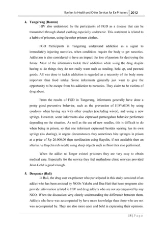 Barriers to Health and Other Services for Ex-Prisoners 2012
14 | P a g e
4. Tangerang (Banten)
HIV also understood by the participants of FGD as a disease that can be
transmitted through shared clothing especially underwear. This statement is related to
a habits of prisoner, using the other prisners clothes.
FGD Participants in Tangerang understand addiction as a signal to
immediately injecting narcotics, when conditions require the body to get narcotics.
Addiction is also considered to have an impact the loss of passion for destroying the
future. Most of the informants tackle their addiction while using the drug despite
having to do things they do not really want such as stealing, hold up, and pawned
goods. All was done to tackle addiction is regarded as a necessity of the body more
important than food intake. Some informants generally just want to give the
opportunity to be escape from his addiction to narcotics. They claim to be victims of
drug abuse.
From the results of FGD in Tangerang, informants generally have done a
pretty good preventive behavior, such as the prevention of HIV/AIDS by using
condoms when having sex with other couples (excluding wives), and using a new
syringe. However, some informants also expressed perncegahan behavior performed
depending on the situation. As well as the use of new needles, this is difficult to do
when being in prison, so that one informant expressed besides seeking has its own
syringe (no sharing), in urgent circumstances they sometimes hire syringes in prison
at a price of Rp 20.000,00 then sterilization using Bayclin, if not available then an
alternative Bayclin rub needle using sharp objects such as floor tiles also performed.
When the addict no longer existed prisoners they are very easy to obtain
medical care. Especially for the service they feel methadone clinic services provided
Jalan Gold is good enough.
5. Denpasar (Bali)
In Bali, the drug user ex-prisoner who participated in this study consisted of an
addict who has been assisted by NGOs Yakeba and Dua Hati that have programs also
provide information related to HIV and drug addicts who are not accompanied by any
NGO. When the discussion very clearly understanding the difference between them.
Addicts who have was accompanied by have more knowledge than those who are not
was accompanied by. They are also more open and bold in expressing their opinions.
 