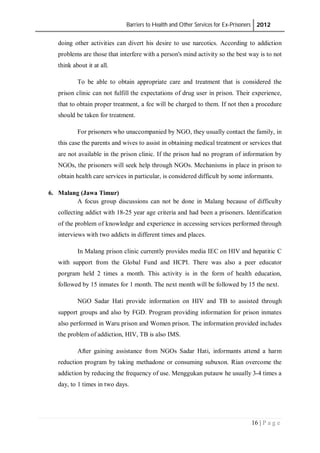 Barriers to Health and Other Services for Ex-Prisoners 2012
16 | P a g e
doing other activities can divert his desire to use narcotics. According to addiction
problems are those that interfere with a person's mind activity so the best way is to not
think about it at all.
To be able to obtain appropriate care and treatment that is considered the
prison clinic can not fulfill the expectations of drug user in prison. Their experience,
that to obtain proper treatment, a fee will be charged to them. If not then a procedure
should be taken for treatment.
For prisoners who unaccompanied by NGO, they usually contact the family, in
this case the parents and wives to assist in obtaining medical treatment or services that
are not available in the prison clinic. If the prison had no program of information by
NGOs, the prisoners will seek help through NGOs. Mechanisms in place in prison to
obtain health care services in particular, is considered difficult by some informants.
6. Malang (Jawa Timur)
A focus group discussions can not be done in Malang because of difficulty
collecting addict with 18-25 year age criteria and had been a prisoners. Identification
of the problem of knowledge and experience in accessing services performed through
interviews with two addicts in different times and places.
In Malang prison clinic currently provides media IEC on HIV and hepatitic C
with support from the Global Fund and HCPI. There was also a peer educator
porgram held 2 times a month. This activity is in the form of health education,
followed by 15 inmates for 1 month. The next month will be followed by 15 the next.
NGO Sadar Hati provide information on HIV and TB to assisted through
support groups and also by FGD. Program providing information for prison inmates
also performed in Waru prison and Women prison. The information provided includes
the problem of addiction, HIV, TB is also IMS.
After gaining assistance from NGOs Sadar Hati, informants attend a harm
reduction program by taking methadone or consuming subuxon. Rian overcome the
addiction by reducing the frequency of use. Menggukan putauw he usually 3-4 times a
day, to 1 times in two days.
 