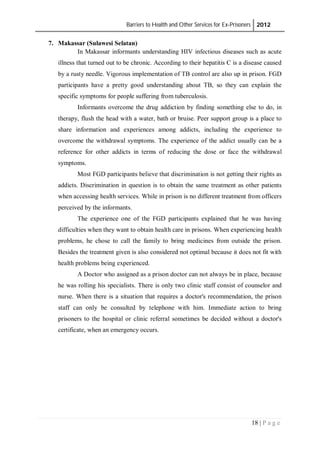 Barriers to Health and Other Services for Ex-Prisoners 2012
18 | P a g e
7. Makassar (Sulawesi Selatan)
In Makassar informants understanding HIV infectious diseases such as acute
illness that turned out to be chronic. According to their hepatitis C is a disease caused
by a rusty needle. Vigorous implementation of TB control are also up in prison. FGD
participants have a pretty good understanding about TB, so they can explain the
specific symptoms for people suffering from tuberculosis.
Informants overcome the drug addiction by finding something else to do, in
therapy, flush the head with a water, bath or bruise. Peer support group is a place to
share information and experiences among addicts, including the experience to
overcome the withdrawal symptoms. The experience of the addict usually can be a
reference for other addicts in terms of reducing the dose or face the withdrawal
symptoms.
Most FGD participants believe that discrimination is not getting their rights as
addicts. Discrimination in question is to obtain the same treatment as other patients
when accessing health services. While in prison is no different treatment from officers
perceived by the informants.
The experience one of the FGD participants explained that he was having
difficulties when they want to obtain health care in prisons. When experiencing health
problems, he chose to call the family to bring medicines from outside the prison.
Besides the treatment given is also considered not optimal because it does not fit with
health problems being experienced.
A Doctor who assigned as a prison doctor can not always be in place, because
he was rolling his specialists. There is only two clinic staff consist of counselor and
nurse. When there is a situation that requires a doctor's recommendation, the prison
staff can only be consulted by telephone with him. Immediate action to bring
prisoners to the hospital or clinic referral sometimes be decided without a doctor's
certificate, when an emergency occurs.
 