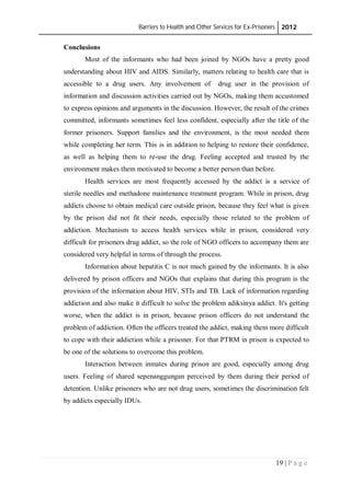Barriers to Health and Other Services for Ex-Prisoners 2012
19 | P a g e
Conclusions
Most of the informants who had been joined by NGOs have a pretty good
understanding about HIV and AIDS. Similarly, matters relating to health care that is
accessible to a drug users. Any involvement of drug user in the provision of
information and discussion activities carried out by NGOs, making them accustomed
to express opinions and arguments in the discussion. However, the result of the crimes
committed, informants sometimes feel less confident, especially after the title of the
former prisoners. Support families and the environment, is the most needed them
while completing her term. This is in addition to helping to restore their confidence,
as well as helping them to re-use the drug. Feeling accepted and trusted by the
environment makes them motivated to become a better person than before.
Health services are most frequently accessed by the addict is a service of
sterile needles and methadone maintenance treatment program. While in prison, drug
addicts choose to obtain medical care outside prison, because they feel what is given
by the prison did not fit their needs, especially those related to the problem of
addiction. Mechanism to access health services while in prison, considered very
difficult for prisoners drug addict, so the role of NGO officers to accompany them are
considered very helpful in terms of through the process.
Information about hepatitis C is not much gained by the informants. It is also
delivered by prison officers and NGOs that explains that during this program is the
provision of the information about HIV, STIs and TB. Lack of information regarding
addiction and also make it difficult to solve the problem adiksinya addict. It's getting
worse, when the addict is in prison, because prison officers do not understand the
problem of addiction. Often the officers treated the addict, making them more difficult
to cope with their addiction while a prisoner. For that PTRM in prison is expected to
be one of the solutions to overcome this problem.
Interaction between inmates during prison are good, especially among drug
users. Feeling of shared sepenanggungan perceived by them during their period of
detention. Unlike prisoners who are not drug users, sometimes the discrimination felt
by addicts especially IDUs.
 