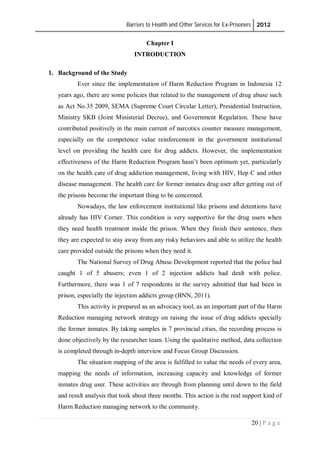 Barriers to Health and Other Services for Ex-Prisoners 2012
20 | P a g e
Chapter I
INTRODUCTION
1. Background of the Study
Ever since the implementation of Harm Reduction Program in Indonesia 12
years ago, there are some policies that related to the management of drug abuse such
as Act No.35 2009, SEMA (Supreme Court Circular Letter), Presidential Instruction,
Ministry SKB (Joint Ministerial Decree), and Government Regulation. These have
contributed positively in the main current of narcotics counter measure management,
especially on the competence value reinforcement in the government institutional
level on providing the health care for drug addicts. However, the implementation
effectiveness of the Harm Reduction Program hasn’t been optimum yet, particularly
on the health care of drug addiction management, living with HIV, Hep C and other
disease management. The health care for former inmates drug user after getting out of
the prisons become the important thing to be concerned.
Nowadays, the law enforcement institutional like prisons and detentions have
already has HIV Corner. This condition is very supportive for the drug users when
they need health treatment inside the prison. When they finish their sentence, then
they are expected to stay away from any risky behaviors and able to utilize the health
care provided outside the prisons when they need it.
The National Survey of Drug Abuse Development reported that the police had
caught 1 of 5 abusers; even 1 of 2 injection addicts had dealt with police.
Furthermore, there was 1 of 7 respondents in the survey admitted that had been in
prison, especially the injection addicts group (BNN, 2011).
This activity is prepared as an advocacy tool, as an important part of the Harm
Reduction managing network strategy on raising the issue of drug addicts specially
the former inmates. By taking samples in 7 provincial cities, the recording process is
done objectively by the researcher team. Using the qualitative method, data collection
is completed through in-depth interview and Focus Group Discussion.
The situation mapping of the area is fulfilled to value the needs of every area,
mapping the needs of information, increasing capacity and knowledge of former
inmates drug user. These activities are through from planning until down to the field
and result analysis that took about three months. This action is the real support kind of
Harm Reduction managing network to the community.
 