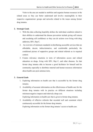Barriers to Health and Other Services for Ex-Prisoners 2012
21 | P a g e
Visits to the area are needed to mobilize and organize human resources in the
related areas so they can better understand and involve meaningfully in their
respective organizations/ groups and networks related to the issues among former
drug inmates.
2. Strategic Goals
1. With this data collecting hopefully defines the individual condition related to
their abilities to understand the disease prevention include giving self esteem
and escalating self confidence so they can do actions even living with drug
addiction, HIV, Hep C.
2. An overview of minimum standards in distributing accessible services that are
affordable, decent, indiscriminative, and comfortable particularly the
conditional picture of supportive groups and related referrals as in required
context.
3. Creates relevance situations in term of information access and related
education on drugs, living with HIV, Hep C, and other diseases. So that
former drug inmates able to become a good facilitator for himself and his
community especially to distribute material and human resources information
about health care post sentence term.
3. General Goals
1. Exploring information on health care that is accessible by the former drug
inmates.
2. Availability of accurate information on the effectiveness of health care for the
former drug inmates with its practice on different situations including
minimum negative impacts and relatively cheap cost.
Exploring information on health care that is given to former drug inmates.
3. Availability of effective referrals that recorded well and consistent which
continuously accessible for the former drug inmates.
Exploring information on the former drug inmates’ access to health care.
 