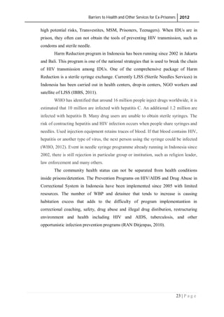 Barriers to Health and Other Services for Ex-Prisoners 2012
23 | P a g e
high potential risks, Transvestites, MSM, Prisoners, Teenagers). When IDUs are in
prison, they often can not obtain the tools of preventing HIV transmission, such as
condoms and sterile needle.
Harm Reduction program in Indonesia has been running since 2002 in Jakarta
and Bali. This program is one of the national strategies that is used to break the chain
of HIV transmission among IDUs. One of the comprehensive package of Harm
Reduction is a sterile syringe exchange. Currently LJSS (Sterile Needles Services) in
Indonesia has been carried out in health centers, drop-in centers, NGO workers and
satellite of LJSS (IBBS, 2011).
WHO has identified that around 16 million people inject drugs worldwide, it is
estimated that 10 million are infected with hepatitis C. An additional 1.2 million are
infected with hepatitis B. Many drug users are unable to obtain sterile syringes. The
risk of contracting hepatitis and HIV infection occurs when people share syringes and
needles. Used injection equipment retains traces of blood. If that blood contains HIV,
hepatitis or another type of virus, the next person using the syringe could be infected
(WHO, 2012). Event in needle syringe programme already running in Indonesia since
2002, there is still rejection in particular group or institution, such as religion leader,
law enforcement and many others.
The community health status can not be separated from health conditions
inside prisons/detention. The Prevention Programs on HIV/AIDS and Drug Abuse in
Correctional System in Indonesia have been implemented since 2005 with limited
resources. The number of WBP and detainee that tends to increase is causing
habitation excess that adds to the difficulty of program implementantion in
correctional coaching, safety, drug abuse and illegal drug distibution, restructuring
environment and health including HIV and AIDS, tuberculosis, and other
opportunistic infection prevention programs (RAN Ditjenpas, 2010).
 
