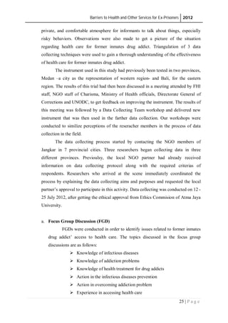 Barriers to Health and Other Services for Ex-Prisoners 2012
25 | P a g e
private, and comfortable atmosphere for informants to talk about things, especially
risky behaviors. Observations were also made to get a picture of the situation
regarding health care for former inmates drug addict. Triangulation of 3 data
collecting techniques were used to gain a thorough understanding of the effectiveness
of health care for former inmates drug addict.
The instrument used in this study had previously been tested in two provinces,
Medan –a city as the representation of western region- and Bali, for the eastern
region. The results of this trial had then been discussed in a meeting attended by FHI
staff, NGO staff of Charisma, Ministry of Health officials, Directorate General of
Corrections and UNODC, to get feedback on improving the instrument. The results of
this meeting was followed by a Data Collecting Team workshop and delivered new
instrument that was then used in the farther data collection. Our workshops were
conducted to similize perceptions of the reseracher members in the process of data
collection in the field.
The data collecting process started by contacting the NGO members of
Jangkar in 7 provincial cities. Three researchers began collecting data in three
different provinces. Previoulsy, the local NGO partner had already received
information on data collecting protocol along with the required criterias of
respondents. Researchers who arrived at the scene immediately coordinated the
process by explaining the data collecting aims and purposes and requested the local
partner’s approval to participate in this activity. Data collecting was conducted on 12 -
25 July 2012, after getting the ethical approval from Ethics Commision of Atma Jaya
University.
a. Focus Group Discussion (FGD)
FGDs were conducted in order to identify issues related to former inmates
drug addict’ access to health care. The topics discussed in the focus group
discussions are as follows:
 Knowledge of infectious diseases
 Knowledge of addiction problems
 Knowledge of health treatment for drug addicts
 Action in the infectious diseases prevention
 Action in overcoming addiction problem
 Experience in accessing health care
 