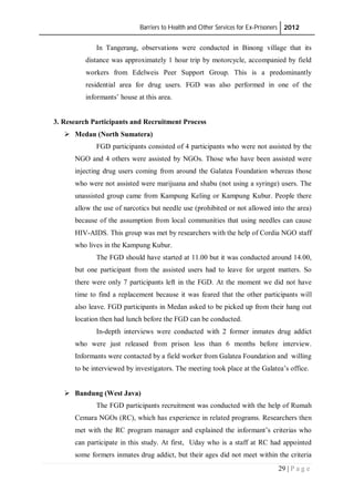 Barriers to Health and Other Services for Ex-Prisoners 2012
29 | P a g e
In Tangerang, observations were conducted in Binong village that its
distance was approximately 1 hour trip by motorcycle, accompanied by field
workers from Edelweis Peer Support Group. This is a predominantly
residential area for drug users. FGD was also performed in one of the
informants’ house at this area.
3. Research Participants and Recruitment Process
 Medan (North Sumatera)
FGD participants consisted of 4 participants who were not assisted by the
NGO and 4 others were assisted by NGOs. Those who have been assisted were
injecting drug users coming from around the Galatea Foundation whereas those
who were not assisted were marijuana and shabu (not using a syringe) users. The
unassisted group came from Kampung Keling or Kampung Kubur. People there
allow the use of narcotics but needle use (prohibited or not allowed into the area)
because of the assumption from local communities that using needles can cause
HIV-AIDS. This group was met by researchers with the help of Cordia NGO staff
who lives in the Kampung Kubur.
The FGD should have started at 11.00 but it was conducted around 14.00,
but one participant from the assisted users had to leave for urgent matters. So
there were only 7 participants left in the FGD. At the moment we did not have
time to find a replacement because it was feared that the other participants will
also leave. FGD participants in Medan asked to be picked up from their hang out
location then had lunch before the FGD can be conducted.
In-depth interviews were conducted with 2 former inmates drug addict
who were just released from prison less than 6 months before interview.
Informants were contacted by a field worker from Galatea Foundation and willing
to be interviewed by investigators. The meeting took place at the Galatea’s office.
 Bandung (West Java)
The FGD participants recruitment was conducted with the help of Rumah
Cemara NGOs (RC), which has experience in related programs. Researchers then
met with the RC program manager and explained the informant’s criterias who
can participate in this study. At first, Uday who is a staff at RC had appointed
some formers inmates drug addict, but their ages did not meet within the criteria
 