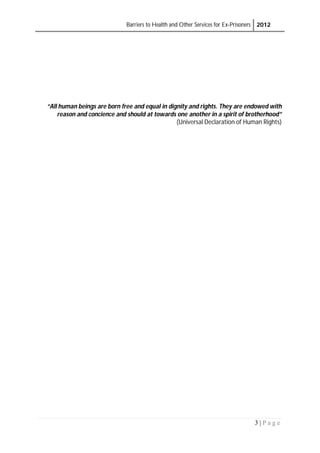 Barriers to Health and Other Services for Ex-Prisoners 2012
3 | P a g e
“All human beings are born free and equal in dignity and rights. They are endowed with
reason and concience and should at towards one another in a spirit of brotherhood”
(Universal Declaration of Human Rights)
 