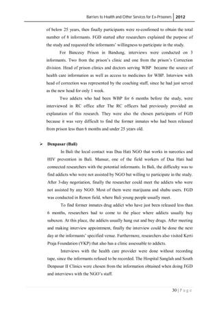 Barriers to Health and Other Services for Ex-Prisoners 2012
30 | P a g e
of below 25 years, then finally participants were re-confirmed to obtain the total
number of 8 informants. FGD started after researchers explained the purpose of
the study and requested the informants’ willingness to participate in the study.
For Banceuy Prison in Bandung, interviews were conducted on 3
informants. Two from the prison’s clinic and one from the prison’s Correction
division. Head of prison clinics and doctors serving WBP became the source of
health care information as well as access to medicines for WBP. Interview with
head of correction was represented by the coaching staff, since he had just served
as the new head for only 1 week.
Two addicts who had been WBP for 6 months before the study, were
interviewed in RC office after The RC officers had previously provided an
explanation of this research. They were also the chosen participants of FGD
because it was very difficult to find the former inmates who had been released
from prison less than 6 months and under 25 years old.
 Denpasar (Bali)
In Bali the local contact was Dua Hati NGO that works in narcotics and
HIV prevention in Bali. Mansur, one of the field workers of Dua Hati had
connected researchers with the potential informants. In Bali, the difficulty was to
find addicts who were not assisted by NGO but willing to participate in the study.
After 3-day negotiation, finally the researcher could meet the addicts who were
not assisted by any NGO. Most of them were marijuana and shabu users. FGD
was conducted in Renon field, where Bali young people usually meet.
To find former inmates drug addict who have just been released less than
6 months, researchers had to come to the place where addicts usually buy
subuxon. At this place, the addicts usually hang out and buy drugs. After meeting
and making interview appointment, finally the interview could be done the next
day at the informants’ specified venue. Furthermore, researchers also visited Kerti
Praja Foundation (YKP) that also has a clinic assessable to addicts.
Interviews with the health care provider were done without recording
tape, since the informants refused to be recorded. The Hospital Sanglah and South
Denpasar II Clinics were chosen from the information obtained when doing FGD
and interviews with the NGO’s staff.
 