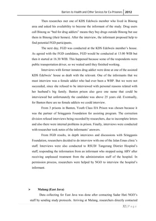 Barriers to Health and Other Services for Ex-Prisoners 2012
32 | P a g e
Then researches met one of KDS Edelweis member who lived in Binong
area and asked his availability to become the informant of the study. Drug users
call Binong as “bed for drug addicts” means they buy drugs outside Binong but use
them in Binong (their homes). After the interview, the informant proposed help to
find potential FGD participants.
The next day, FGD was conducted at the KDS Edelweis member’s house.
As agreed with the FGD candidates, FGD would be conducted at 13.00 WIB but
then it started at 16.30 WIB. This happened because some of the respondents were
public transportation driver, so we waited until they finished working.
Interviews with former inmates drug addict were done at one of the assisted
KDS Edelweis’ house as dealt with the relevant. One of the informants that we
must interview was a female addict who had ever been a WBP. But we were not
succeeded, since she refused to be interviewed with personal reasons related with
her husband’s big family. Banten prison also gave one name that could be
interviewed but unfortunately the candidate was above 25 years old. Eventually,
for Banten there are no female addicts we could interview.
From 3 prisons in Banten, Youth Class IIA Prison was chosen because it
was the partner of Sringganis Foundation for assisting program. The correction
division refused interviews being recorded by researchers, due to incomplete letters
and also there were internal problems in prison. Finally, interviews were conducted
with researcher took notes of the informants’ answers.
From FGD results, in depth interviews and discussions with Sringganis
Foundation, researchers decided to do interview with one of the Jalan Emas clinic’s
staff. Interviews were also conducted to RSUD/ Tangerang District Hospital’s
staff, responding the information from an informant who stopped using ARV after
receiving unpleased treatment from the administration staff of the hospital. In
permission process, researchers were helped by NGO to interview the hospital’s
informant.
 Malang (East Java)
Data collecting for East Java was done after contacting Sadar Hati NGO’s
staff by sending study protocols. Arriving at Malang, researchers directly contacted
 