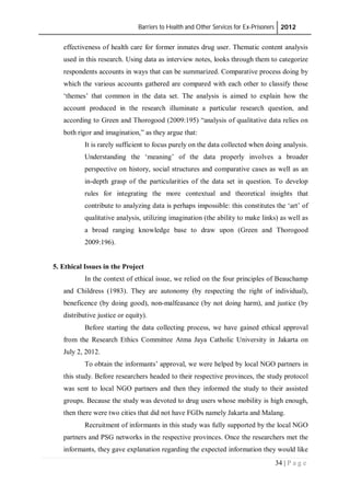 Barriers to Health and Other Services for Ex-Prisoners 2012
34 | P a g e
effectiveness of health care for former inmates drug user. Thematic content analysis
used in this research. Using data as interview notes, looks through them to categorize
respondents accounts in ways that can be summarized. Comparative process doing by
which the various accounts gathered are compared with each other to classify those
‘themes’ that common in the data set. The analysis is aimed to explain how the
account produced in the research illuminate a particular research question, and
according to Green and Thorogood (2009:195) “analysis of qualitative data relies on
both rigor and imagination,” as they argue that:
It is rarely sufficient to focus purely on the data collected when doing analysis.
Understanding the ‘meaning’ of the data properly involves a broader
perspective on history, social structures and comparative cases as well as an
in-depth grasp of the particularities of the data set in question. To develop
rules for integrating the more contextual and theoretical insights that
contribute to analyzing data is perhaps impossible: this constitutes the ‘art’ of
qualitative analysis, utilizing imagination (the ability to make links) as well as
a broad ranging knowledge base to draw upon (Green and Thorogood
2009:196).
5. Ethical Issues in the Project
In the context of ethical issue, we relied on the four principles of Beauchamp
and Childress (1983). They are autonomy (by respecting the right of individual),
beneficence (by doing good), non-malfeasance (by not doing harm), and justice (by
distributive justice or equity).
Before starting the data collecting process, we have gained ethical approval
from the Research Ethics Committee Atma Jaya Catholic University in Jakarta on
July 2, 2012.
To obtain the informants’ approval, we were helped by local NGO partners in
this study. Before researchers headed to their respective provinces, the study protocol
was sent to local NGO partners and then they informed the study to their assisted
groups. Because the study was devoted to drug users whose mobility is high enough,
then there were two cities that did not have FGDs namely Jakarta and Malang.
Recruitment of informants in this study was fully supported by the local NGO
partners and PSG networks in the respective provinces. Once the researchers met the
informants, they gave explanation regarding the expected information they would like
 