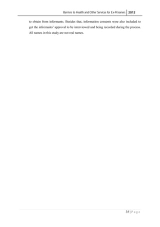 Barriers to Health and Other Services for Ex-Prisoners 2012
35 | P a g e
to obtain from informants. Besides that, information consents were also included to
get the informants’ approval to be interviewed and being recorded during the process.
All names in this study are not real names.
 