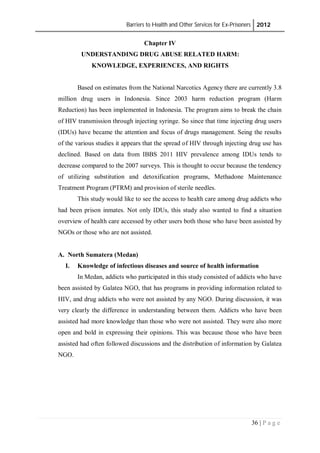 Barriers to Health and Other Services for Ex-Prisoners 2012
36 | P a g e
Chapter IV
UNDERSTANDING DRUG ABUSE RELATED HARM:
KNOWLEDGE, EXPERIENCES, AND RIGHTS
Based on estimates from the National Narcotics Agency there are currently 3.8
million drug users in Indonesia. Since 2003 harm reduction program (Harm
Reduction) has been implemented in Indonesia. The program aims to break the chain
of HIV transmission through injecting syringe. So since that time injecting drug users
(IDUs) have became the attention and focus of drugs management. Seing the results
of the various studies it appears that the spread of HIV through injecting drug use has
declined. Based on data from IBBS 2011 HIV prevalence among IDUs tends to
decrease compared to the 2007 surveys. This is thought to occur because the tendency
of utilizing substitution and detoxification programs, Methadone Maintenance
Treatment Program (PTRM) and provision of sterile needles.
This study would like to see the access to health care among drug addicts who
had been prison inmates. Not only IDUs, this study also wanted to find a situation
overview of health care accessed by other users both those who have been assisted by
NGOs or those who are not assisted.
A. North Sumatera (Medan)
I. Knowledge of infectious diseases and source of health information
In Medan, addicts who participated in this study consisted of addicts who have
been assisted by Galatea NGO, that has programs in providing information related to
HIV, and drug addicts who were not assisted by any NGO. During discussion, it was
very clearly the difference in understanding between them. Addicts who have been
assisted had more knowledge than those who were not assisted. They were also more
open and bold in expressing their opinions. This was because those who have been
assisted had often followed discussions and the distribution of information by Galatea
NGO.
 