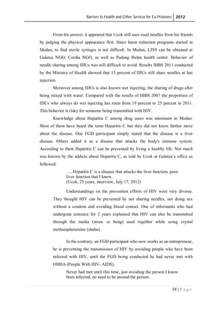 Barriers to Health and Other Services for Ex-Prisoners 2012
38 | P a g e
From his answer, it appeared that Ucok still uses used needles from his friends
by judging the physical appearance first. Since harm reduction programs started in
Medan, to find sterile syringes is not difficult. In Medan, LJSS can be obtained at
Galatea NGO, Cordia NGO, as well as Padang Bulan health center. Behavior of
needle sharing among IDUs was still difficult to avoid. Results IBBS 2011 conducted
by the Ministry of Health showed that 13 percent of IDUs still share needles at last
injection.
Moreover among IDUs is also known wet injecting, the sharing of drugs after
being mixed with water. Compared with the results of IBBS 2007 the proportion of
IDUs who always do wet injecting has risen from 19 percent to 25 percent in 2011.
This behavior is risky for someone being transmitted with HIV.
Knowledge about Hepatitis C among drug users was minimum in Medan.
Most of them have heard the term Hepatitis C but they did not know farther more
about the disease. One FGD participant simply stated that the disease is a liver
disease. Others added it as a disease that attacks the body's immune system.
According to them Hepatitis C can be prevented by living a healthy life. Not much
was known by the addicts about Hepatitis C, as told by Ucok at Galatea’s office as
followed:
......Hepatitis C is a disease that attacks the liver function, poor
liver function that I know.
(Ucok, 25 years, interview, July 17, 2012)
Understandings on the prevention efforts of HIV were very diverse.
They thought HIV can be prevented by not sharing needles, not doing sex
without a condom and avoiding blood contact. One of informants who had
undergone sentence for 2 years explained that HIV can also be transmitted
through the media (straw or bong) used together while using crystal
methamphetamine (shabu).
In the contrary, an FGD participant who now works as an entrepreneur,
he is preventing the transmission of HIV by avoiding people who have been
infected with HIV, until the FGD being conducted he had never met with
ODHA (People With HIV- AIDS).
Never had met until this time, just avoiding the person I know
been infected, no need to be around the person.
 