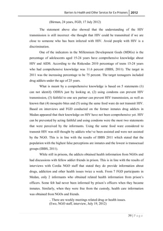Barriers to Health and Other Services for Ex-Prisoners 2012
39 | P a g e
(Birman, 24 years, FGD, 17 July 2012)
The statement above also showed that the understanding of the HIV
transmission is still incorrect -the thought that HIV could be transmitted if we are
close to someone who has been infected with HIV. Avoid people with HIV is a
discrimination.
One of the indicators in the Millennium Development Goals (MDGs) is the
percentage of adolescents aged 15-24 years have comprehensive knowledge about
HIV and AIDS. According to the Riskesdas 2010 percentage of teens 15-24 years
who had comprehensive knowledge was 11.6 percent (IBBS, 2011). The target in
2011 was the increasing percentage to be 75 percent. The target teenageers included
drug addicts under the age of 25 years.
What is meant by a comprehensive knowledge is based on 5 statements (1)
can not identify ODHA just by looking at, (2) using condoms can prevent HIV
transmission, (3) faithful to one sex partner can prevent HIV transmission, as well as
known that (4) mosquito bites and (5) using the same food ware do not transmit HIV.
Based on interviews and FGD conducted on the former inmates drug addicts in
Medan appeared that their knowledge on HIV have not been comprehensive yet. HIV
can be prevented by acting faithful and using condoms were the most two statements
that were perceived by the informants. Using the same food ware considered to
transmit HIV was still thought by addicts who‘ve been assisted and were not assisted
by the NGO. This is in line with the results of IBBS 2011 which stated that the
population with the highest false perceptions are inmates and the lowest is transsexual
groups (IBBS, 2011).
While still in prisons, the addicts obtained health information from NGOs and
had discussions with fellow addict friends in prison. This is in line with the results of
interviews with Cordia NGO staff that stated they do provide information about
drugs, addiction and other health issues twice a week. From 7 FGD participants in
Medan, only 2 informants who obtained related health information from prison’s
officers. Some felt had never been informed by prison’s officers when they became
inmates. Similarly, when they were free from the custody, health care information
was obtained from NGOs and friends.
.. There are weekly meetings related drug or health issues.
(Ewo, NGO staff, interview, July 19, 2012)
 