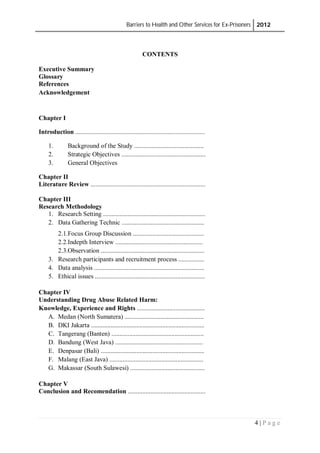 Barriers to Health and Other Services for Ex-Prisoners 2012
4 | P a g e
CONTENTS
Executive Summary
Glossary
References
Acknowledgement
Chapter I
Introduction ................................................................................
1. Background of the Study ...........................................
2. Strategic Objectives ....................................................
3. General Objectives
Chapter II
Literature Review .......................................................................
Chapter III
Research Methodology
1. Research Setting ...............................................................
2. Data Gathering Technic ...................................................
2.1.Focus Group Discussion ............................................
2.2.Indepth Interview ......................................................
2.3.Observation ................................................................
3. Research participants and recruitment process ................
4. Data analysis ....................................................................
5. Ethical issues ....................................................................
Chapter IV
Understanding Drug Abuse Related Harm:
Knowledge, Experience and Rights ..........................................
A. Medan (North Sumatera) .................................................
B. DKI Jakarta ......................................................................
C. Tangerang (Banten) .........................................................
D. Bandung (West Java) ......................................................
E. Denpasar (Bali) ................................................................
F. Malang (East Java) ..........................................................
G. Makassar (South Sulawesi) ..............................................
Chapter V
Conclusion and Recomendation ................................................
 
