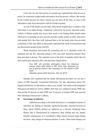 Barriers to Health and Other Services for Ex-Prisoners 2012
40 | P a g e
Ucok who was free from prison six months ago explained that when he was in
prison, he sometimes sought health information from the prison’s officers. But mostly
he has trouble because the clinic’s doctor was not there all the time, so most of the
information came from discussions with his friends in prison.
As one of the health care provider, Bina Kasih hospital gives a sedative only
when there is an addict having ‘withdrawal’ referred by the prison/ detention center.
Addicts in Medan usually also access their needs at the Padang Bulan health center
which gives counseling services and also provides sterile needles (LASS). Interviews
with mother Neli, the clinic staff, indicated that so far the heath center has provided
counseling on HIV and AIDS so that people understand the mode of transmission and
not discriminate people living with HIV.
When researcher interviewed the counseling unit in 21 detention center, he
explained that the IEC materials related to HIV and other infectious diseases have
been provided in prisons. The materials were in the form of modules which then be
delivered by peer educators (PE), who had been trained before.
Yes, KIE still provides information about the infectious
disease, about what relates to HIV itself. Also sometimes we
put in general diseases that sometimes it's IO related to HIV
itself.
(Iskandar, prison staff, interview, July 18, 2012)
Iskandar also explained that the health information provided was not just a
matter of IMS (Sexually Transmitted Infections), but also information about TB.
Regular distribution of information is done every month. The results of the Integrated
Biological and Behavior Survey (IBBS) 2010 that was conducted among WBP also
showed that 40 percent of male WBP and 35 percent of female WBP had received
HIV information from prison’s officers.
II. Knowledge of addiction
Addiction according to the health dictionary is a maladaptive pattern of
substance use leading to clinically significant disorders. National Institute on
Drug Abuse (NIDA) defined an Addiction as a Chronic, Relapsing brain
disease that is characterized by compulsive drug seeking and use, despite
harmful consequences. It is considered a brain disease because drugs change
the brain - they change its structure and how it works. These brain changes can
 