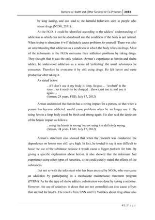 Barriers to Health and Other Services for Ex-Prisoners 2012
41 | P a g e
be long lasting, and can lead to the harmful behaviors seen in people who
abuse drugs (NIDA, 2011).
At the FGD, it could be identified according to the addicts’ understanding of
addiction as which can not be abandoned and the condition of the body is not normal.
When trying to abandone it will definitely cause problems to yourself. There was also
an understanding that addiction as a condition in which the body relies on drugs. Most
of the informants in the FGDs overcame their addiction problems by taking drugs.
They thought that it was the only solution. Arman’s experience as heroin and shabu
addict, he understood addiction as a sense of 'collecting' the usual substances he
consumes. Therefore he overcame it by still using drugs. He felt better and more
productive after taking it.
As stated below:
.. if I don’t use it my body is limp, fatigue ... ‘lowbatt’ is the
term .. so it needs to be charged .. (how) just use it, and use it
again ..
(Arman, 24 years, FGD, July 17, 2012)
Arman understood that heroin has a strong impact for a person, so that when a
person has became addicted, would cause problems when he no longer use it. By
using heroin a limp body could be fresh and strong again. He also said the depiction
of the heroin impact as follows:
.. using the heroin is wrong but not using it is definitely wrong.
(Arman, 24 years, FGD, July 17, 2012)
Arman’s statement also showed that when the research was conducted, the
dependence on heroin was still very high. In fact, he tended to say it was difficult to
leave the use of the substance because it would cause a bigger problem for him. By
giving a specific explanation about heroin, it also showed that the informant had
experience using other types of narcotics, so he could clearly stated the effects of the
substances.
But not so with the informant who has been assisted by NGOs, who overcame
an addiction by participating in a methadone maintenance treatment program
(PTRM). As for the type of shabu addicts, substitution was done by taking a sedative.
However, the use of sedatives in doses that are not controlled can also cause effects
that are bad for health. The results from BNN and UI Puslitkes about drug abuse also
 