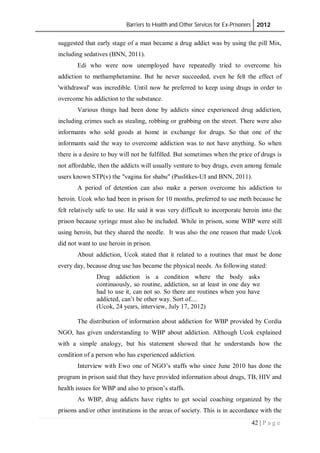 Barriers to Health and Other Services for Ex-Prisoners 2012
42 | P a g e
suggested that early stage of a man became a drug addict was by using the pill Mix,
including sedatives (BNN, 2011).
Edi who were now unemployed have repeatedly tried to overcome his
addiction to methamphetamine. But he never succeeded, even he felt the effect of
'withdrawal' was incredible. Until now he preferred to keep using drugs in order to
overcome his addiction to the substance.
Various things had been done by addicts since experienced drug addiction,
including crimes such as stealing, robbing or grabbing on the street. There were also
informants who sold goods at home in exchange for drugs. So that one of the
informants said the way to overcome addiction was to not have anything. So when
there is a desire to buy will not be fulfilled. But sometimes when the price of drugs is
not affordable, then the addicts will usually venture to buy drugs, even among female
users known STP(v) the "vagina for shabu" (Puslitkes-UI and BNN, 2011).
A period of detention can also make a person overcome his addiction to
heroin. Ucok who had been in prison for 10 months, preferred to use meth because he
felt relatively safe to use. He said it was very difficult to incorporate heroin into the
prison because syringe must also be included. While in prison, some WBP were still
using heroin, but they shared the needle. It was also the one reason that made Ucok
did not want to use heroin in prison.
About addiction, Ucok stated that it related to a routines that must be done
every day, because drug use has became the physical needs. As following stated:
Drug addiction is a condition where the body asks
continuously, so routine, addiction, so at least in one day we
had to use it, can not so. So there are routines when you have
addicted, can’t be other way. Sort of....
(Ucok, 24 years, interview, July 17, 2012)
The distribution of information about addiction for WBP provided by Cordia
NGO, has given understanding to WBP about addiction. Although Ucok explained
with a simple analogy, but his statement showed that he understands how the
condition of a person who has experienced addiction.
Interview with Ewo one of NGO’s staffs who since June 2010 has done the
program in prison said that they have provided information about drugs, TB, HIV and
health issues for WBP and also to prison’s staffs.
As WBP, drug addicts have rights to get social coaching organized by the
prisons and/or other institutions in the areas of society. This is in accordance with the
 
