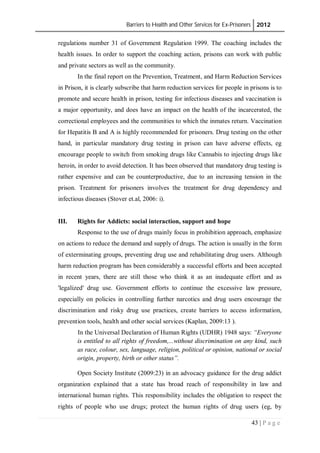 Barriers to Health and Other Services for Ex-Prisoners 2012
43 | P a g e
regulations number 31 of Government Regulation 1999. The coaching includes the
health issues. In order to support the coaching action, prisons can work with public
and private sectors as well as the community.
In the final report on the Prevention, Treatment, and Harm Reduction Services
in Prison, it is clearly subscribe that harm reduction services for people in prisons is to
promote and secure health in prison, testing for infectious diseases and vaccination is
a major opportunity, and does have an impact on the health of the incarcerated, the
correctional employees and the communities to which the inmates return. Vaccination
for Hepatitis B and A is highly recommended for prisoners. Drug testing on the other
hand, in particular mandatory drug testing in prison can have adverse effects, eg
encourage people to switch from smoking drugs like Cannabis to injecting drugs like
heroin, in order to avoid detection. It has been observed that mandatory drug testing is
rather expensive and can be counterproductive, due to an increasing tension in the
prison. Treatment for prisoners involves the treatment for drug dependency and
infectious diseases (Stover et.al, 2006: i).
III. Rights for Addicts: social interaction, support and hope
Response to the use of drugs mainly focus in prohibition approach, emphasize
on actions to reduce the demand and supply of drugs. The action is usually in the form
of exterminating groups, preventing drug use and rehabilitating drug users. Although
harm reduction program has been considerably a successful efforts and been accepted
in recent years, there are still those who think it as an inadequate effort and as
'legalized' drug use. Government efforts to continue the excessive law pressure,
especially on policies in controlling further narcotics and drug users encourage the
discrimination and risky drug use practices, create barriers to access information,
prevention tools, health and other social services (Kaplan, 2009:13 ).
In the Universal Declaration of Human Rights (UDHR) 1948 says: “Everyone
is entitled to all rights of freedom,...without discrimination on any kind, such
as race, colour, sex, language, religion, political or opinion, national or social
origin, property, birth or other status”.
Open Society Institute (2009:23) in an advocacy guidance for the drug addict
organization explained that a state has broad reach of responsibility in law and
international human rights. This responsibility includes the obligation to respect the
rights of people who use drugs; protect the human rights of drug users (eg, by
 