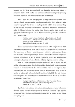 Barriers to Health and Other Services for Ex-Prisoners 2012
44 | P a g e
ensuring that they have access to health care including access to the means of
prevention like the sterile needles and condoms), and meet those rights by providing
legal aid to ensure that drug users also have access to their rights.
Ewo, Cordia staff that runs programs for drug addicts also described there
were no efforts in educating addicts to understand their rights. When addicts are being
subjected improperly they do not do anything about it and felt it was a natural thing
because they are undergoing detention term. Discussions with former inmates drug
addict in Medan indicated that during their detention period they earned less
appropriate treatment in prison. One of them was when they needed a consultation
with a doctor's clinic:
Meet the doctor ... there (in prison) is hard to do, ... to the aid
of medicines .... if there is a fever, chills, diarrhea, sometimes
difficult to access the medicine.
(Ucok, 25 years, interview, July 17, 2012)
Ucok’s answers also showed that the mechanism is felt complicated for WBP
when they needed treatment. In the law No. 12 of 1995 concerning correctional very
clearly explained in chapter 14, that inmates are entitled to health care and decent
food. While the conditions prevailing in prisons is not so. One informant complained
about the food provided to WBP in prisons. He said that the rice was not suitable for
consumption. He also complained about the difficulty of getting water for bathing.
Most of FGD participants in Medan also stated that as addicts they are
entitled to information about their health condition, during health workers providing
treatment or medical treatment. One of them said that when he was in prison, there
was a blood test. But the results of the test has never been notified to them. Though he
felt that he had the right to know his health condition. At the FGD they said that they
wanted to get the true information about their health condition. As told by one of the
participants of FGD Arman:
My right to get honest information ..... like what is my illness,
tell me because i have the right to know my illness.
(Arman, FGD, July 17, 2012)
Besides the information about health conditions, they also wanted information
about the adverse effects of drug usage and the prevention of disease. Rapid response
services was also a requirement of drug addicts, especially services to prevent disease
from getting worse.
 
