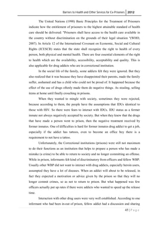 Barriers to Health and Other Services for Ex-Prisoners 2012
45 | P a g e
The United Nations (1990) Basic Principles for the Treatment of Prisoners
indicate how the entitlement of prisoners to the highest attainable standard of health
care should be delivered: "Prisoners shall have access to the health care available in
the country without discrimination on the grounds of their legal situation "(WHO,
2007). In Article 12 of the International Covenant on Economic, Social and Cultural
Rights (ICESCR) states that the state shall recognize the right to health of every
person, both physical and mental health. There are four essential elements of the right
to health which are the availability, accessibility, acceptability and quality. This is
also applicable for drug addicts who are in correctional institution.
In the social life of the family, some addicts felt they were ignored. But they
also realized that it was because they have disappointed their parents, made the family
suffer, asshamed and has a child who could not be proud of. It happened because the
effect of the use of drugs oftenly made them do negative things. As stealing, selling
items at home until finally crouching in prisons.
When they wanted to mingle with society, sometimes they were rejected,
because according to them, the people have the assumptions that IDUs identical to
those with HIV. So there were fears to interact with IDUs. IDU status as a former
inmate not always negatively accepted by society. But when they knew that the drugs
that have made a person went to prison, then the negative treatment received by
former inmates. One of difficulties is hard for former inmates drug addict to get a job,
especially if the addict has tattoos, even to become an office boy there is a
requirement to not have a tattoo.
Unfortunately, the Correctional institutions (prisons) were still not maximum
to do their functions as an institution that helps to prepare a person who has made a
mistake (a crime) to be able to return to society and no longer committing an offense.
While in prison, informants felt kind of discriminatory from officers and fellow WBP.
Usually other WBP did not want to interact with drug addicts, especially heroin users,
assumpted they have a lot of diseases. When an addict will about to be released, in
fact they expected a motivation or advice given by the prison so that they will no
longer commit crimes, so as not to return to prison. But what happened was few
officers actually put up rates if there were addicts who wanted to speed up the release
time.
Interaction with other drug users were very well established. According to one
informant who had been in-out of prison, fellow addict had a discussion and sharing
 