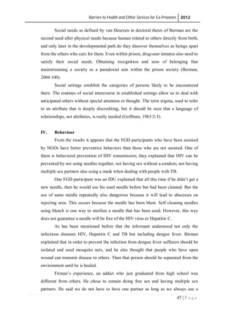 Barriers to Health and Other Services for Ex-Prisoners 2012
47 | P a g e
Social needs as defined by van Deurzen in doctoral thesis of Berman are the
second need after physical needs because human related to others directly from birth,
and only later in the developmental path do they discover themselves as beings apart
from the others who care for them. Even within prison, drug-user inmates also need to
satisfy their social needs. Obtaining recognition and sens of belonging that
mainstreaming a society as a paradoxial aim within the prison society (Berman,
2004:100).
Social settings establish the categories of persons likely to be encountered
there. The routines of social intercourse in established settings allow us to deal with
anticipated others without special attention or thought. The term stigma, used to refer
to an attribute that is deeply discrediting, but it should be seen that a language of
relationships, not attributes, is really needed (Goffman, 1963:2-3).
IV. Behaviour
From the results it appears that the FGD participants who have been assisted
by NGOs have better preventive behaviors than those who are not assisted. One of
them is behavioral prevention of HIV transmission, they explained that HIV can be
prevented by not using needles together, not having sex without a condom, not having
multiple sex partners also using a mask when dealing with people with TB.
One FGD participant was an IDU explained that all this time if he didn’t get a
new needle, then he would use his used needle before but had been cleaned. But the
use of same needle repeatedly also dangerous because it will lead to abscesses on
injecting area. This occurs because the needle has been blunt. Self cleaning needles
using bleach is one way to sterilize a needle that has been used. However, this way
does not guarantee a needle will be free of the HIV virus or Hepatitic C.
As has been mentioned before that the informant understood not only the
infectious diseases HIV, Hepatitis C and TB but including dengue fever. Birman
explained that in order to prevent the infection from dengue fever sufferers should be
isolated and used mosquito nets, and he also thought that people who have open
wound can transmit disease to others. Then that person should be separated from the
environment until he is healed.
Firman’s experience, an addict who just graduated from high school was
different from others. He chose to remain doing free sex and having multiple sex
partners. He said we do not have to have one partner as long as we always use a
 