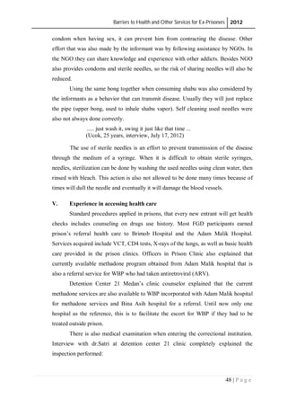 Barriers to Health and Other Services for Ex-Prisoners 2012
48 | P a g e
condom when having sex, it can prevent him from contracting the disease. Other
effort that was also made by the informant was by following assistance by NGOs. In
the NGO they can share knowledge and experience with other addicts. Besides NGO
also provides condoms and sterile needles, so the risk of sharing needles will also be
reduced.
Using the same bong together when consuming shabu was also considered by
the informants as a behavior that can transmit disease. Usually they will just replace
the pipe (upper bong, used to inhale shabu vapor). Self cleaning used needles were
also not always done correctly.
..... just wash it, swing it just like that time ...
(Ucok, 25 years, interview, July 17, 2012)
The use of sterile needles is an effort to prevent transmission of the disease
through the medium of a syringe. When it is difficult to obtain sterile syringes,
needles, sterilization can be done by washing the used needles using clean water, then
rinsed with bleach. This action is also not allowed to be done many times because of
times will dull the needle and eventually it will damage the blood vessels.
V. Experience in accessing health care
Standard procedures applied in prisons, that every new entrant will get health
checks includes counseling on drugs use history. Most FGD participants earned
prison’s referral health care to Brimob Hospital and the Adam Malik Hospital.
Services acquired include VCT, CD4 tests, X-rays of the lungs, as well as basic health
care provided in the prison clinics. Officers in Prison Clinic also explained that
currently available methadone program obtained from Adam Malik hospital that is
also a referral service for WBP who had taken antiretroviral (ARV).
Detention Center 21 Medan’s clinic counselor explained that the current
methadone services are also available to WBP incorporated with Adam Malik hospital
for methadone services and Bina Asih hospital for a referral. Until now only one
hospital as the reference, this is to facilitate the escort for WBP if they had to be
treated outside prison.
There is also medical examination when entering the correctional institution.
Interview with dr.Satri at detention center 21 clinic completely explained the
inspection performed:
 