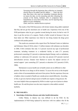 Barriers to Health and Other Services for Ex-Prisoners 2012
49 | P a g e
Screening through the beginning data collection we instantly
classify them as an addict and not addicts ...... That's the first
step, then those who need our immediate treatment directly
we assess his data, we do counseling and after obtaining the
consent of the family, husband, wife or companion then
immediately we serve him at the clinic, one for injecting drug
addicts we give methadone.
(Satri, interview, medical doctor at prison)
The results of the FGD discussions with former inmates drug addict explained
that they did not get the maximum care in health care. Experience from one of the
FGD participants when he got a gunshot wound during his arrest, he had to wait 10
days to get the services of a surgeon. Nearly a bullet wound rot because it has not
been taken out. Other experience was when he was being treated, the drugs given
confused with another patient.
The results are consistent with a report from The National Center on Addiction
and Substance Abuse (CASA), about 1.5 million inmates with substance use disorders
in 2006, CASA estimates that only 11.2 percent received any type of professional
treatment, including treatment in a residential facility or units (7.1 percent),
professional counseling (5.2 percent) or pharmacological therapy such as methadone,
antibuse or naltrexone (0.2 percent). Less than one percent (0.9 percent) received
detoxification services. Inmates were likeliest to receive the adjunct services of
mutual support / peer counseling (22.7 percent) or education (14.2 percent) (CASA,
2006).
Mechanism to access health care in health centers are no different to other
patients. But there is no charge at all for inmates. To access the service at the hospital
needs a letter of recommendation and escort from prison. But the experience from one
of addicts when in needed of health care outside prison stated differently. According
to him, to get out of prison and get access to health care requires a long process. He
was more helpful when accompanied by NGOs in order to get out of prison to obtain
health care. He said the prison was also more responsive when addicts assisted
byNGOs.
B. DKI JAKARTA
I. Knowledge of infectious diseases and other health information
Unlike Medan, in Jakarta was very difficult to do the FGD. So the
implementation of FGD being replaced by interviews with two addicts who fit the
 