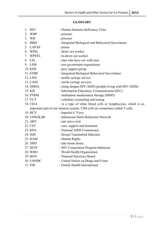 Barriers to Health and Other Services for Ex-Prisoners 2012
5 | P a g e
GLOSSARY
1. HIV : Human Immuno-deficiency Virus
2. WBP : prisoner
3. WB : prisoner
4. IBBS : Integrated Biological and Behavioral Surveilance
5. LAPAS : prison
6. WPSL : direct sex worker
7. WPSTL : in-direct sex worker
8. LSL : man who have sex with men
9. LSM : non govenrment organisation
10. KDS : peer support group
11. STBP : Integrated Biological Behavioral Surveilance
12. LJSS : needle syringe service
13. LASS : sterile syringe services
14. ODHA : orang dengan HIV-AIDS (peolple living with HIV-AIDS)
15. KIE : Information Education, Communication (IEC)
16. PTRM : methadone maintenance therapy (MMT)
17. VCT : voluntary counseling and testing
18. CD-4 : is a type of white blood cells or lymphocytes, which is an
important part of our immune system. CD4 cells are sometimes called T-cells.
19. HCV : hepatitis C Virus
20. JANGKAR : Indonesian Harm Reduction Network
21. ARV : anti retro-viral
22. CST : care, support and treatment
23. KPA : National AIDS Commission
24. IMS : Sexual Transmitted Infection
25. HAM : Human Rights
26. THD : take home doses;
27. HCPI : HIV Cooperation Program Indonesia
28. WHO : World Health Organization
29. BNN : National Narcotics Board
30. UNODC : United Nation on Drugs and Crime
31. FHI : Family Health International
 