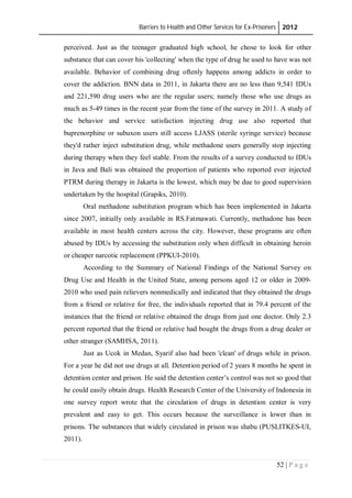 Barriers to Health and Other Services for Ex-Prisoners 2012
52 | P a g e
perceived. Just as the teenager graduated high school, he chose to look for other
substance that can cover his 'collecting' when the type of drug he used to have was not
available. Behavior of combining drug oftenly happens among addicts in order to
cover the addiction. BNN data in 2011, in Jakarta there are no less than 9,541 IDUs
and 221,590 drug users who are the regular users; namely those who use drugs as
much as 5-49 times in the recent year from the time of the survey in 2011. A study of
the behavior and service satisfaction injecting drug use also reported that
buprenorphine or subuxon users still access LJASS (sterile syringe service) because
they'd rather inject substitution drug, while methadone users generally stop injecting
during therapy when they feel stable. From the results of a survey conducted to IDUs
in Java and Bali was obtained the proportion of patients who reported ever injected
PTRM during therapy in Jakarta is the lowest, which may be due to good supervision
undertaken by the hospital (Grapiks, 2010).
Oral methadone substitution program which has been implemented in Jakarta
since 2007, initially only available in RS.Fatmawati. Currently, methadone has been
available in most health centers across the city. However, these programs are often
abused by IDUs by accessing the substitution only when difficult in obtaining heroin
or cheaper narcotic replacement (PPKUI-2010).
According to the Summary of National Findings of the National Survey on
Drug Use and Health in the United State, among persons aged 12 or older in 2009-
2010 who used pain relievers nonmedically and indicated that they obtained the drugs
from a friend or relative for free, the individuals reported that in 79.4 percent of the
instances that the friend or relative obtained the drugs from just one doctor. Only 2.3
percent reported that the friend or relative had bought the drugs from a drug dealer or
other stranger (SAMHSA, 2011).
Just as Ucok in Medan, Syarif also had been 'clean' of drugs while in prison.
For a year he did not use drugs at all. Detention period of 2 years 8 months he spent in
detention center and prison. He said the detention center’s control was not so good that
he could easily obtain drugs. Health Research Center of the University of Indonesia in
one survey report wrote that the circulation of drugs in detention center is very
prevalent and easy to get. This occurs because the surveillance is lower than in
prisons. The substances that widely circulated in prison was shabu (PUSLITKES-UI,
2011).
 
