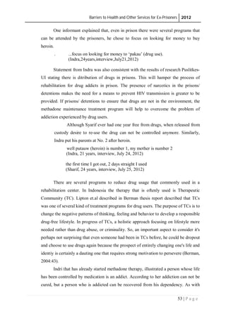 Barriers to Health and Other Services for Ex-Prisoners 2012
53 | P a g e
One informant explained that, even in prison there were several programs that
can be attended by the prisoners, he chose to focus on looking for money to buy
heroin.
. ...focus on looking for money to ‘pakau’ (drug use).
(Indra,24years,interview,July21,2012)
Statement from Indra was also consistent with the results of research Puslitkes-
UI stating there is ditribution of drugs in prisons. This will hamper the process of
rehabilitation for drug addicts in prison. The presence of narcotics in the prisons/
detentions makes the need for a means to prevent HIV transmission is greater to be
provided. If prisons/ detentions to ensure that drugs are not in the environment, the
methadone maintenance treatment program will help to overcome the problem of
addiction experienced by drug users.
Although Syarif ever had one year free from drugs, when released from
custody desire to re-use the drug can not be controlled anymore. Similarly,
Indra put his parents at No. 2 after heroin.
well putauw (heroin) is number 1, my mother is number 2
(Indra, 21 years, interview, July 24, 2012)
the first time I got out, 2 days straight I used
(Sharif, 24 years, interview, July 25, 2012)
There are several programs to reduce drug usage that commonly used in a
rehabilitation center. In Indonesia the therapy that is oftenly used is Therapeutic
Community (TC). Lipton et.al described in Berman thesis report described that TCs
was one of several kind of treatment programs for drug users. The purpose of TCs is to
change the negative patterns of thinking, feeling and behavior to develop a responsible
drug-free lifestyle. In progress of TCs, a holistic approach focusing on lifestyle more
needed rather than drug abuse, or criminality. So, an important aspect to consider it's
perhaps not surprising that even someone had been in TCs before, he could be dropout
and choose to use drugs again because the prospect of entirely changing one's life and
identiy is certainly a dauting one that requires strong motivation to persevere (Berman,
2004:43).
Indri that has already started methadone therapy, illustrated a person whose life
has been controlled by medication is an addict. According to her addiction can not be
cured, but a person who is addicted can be recovered from his dependency. As with
 