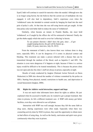 Barriers to Health and Other Services for Ex-Prisoners 2012
54 | P a g e
Syarif, Indri will continue to search for narcotics when she needed. Although now she
is no longer using heroin, but she believes that the current use of methadone she was
engaged, it will also lead to dependency. Indri’s experience even when the
‘withdrawal' came she intended to commit suicide by banging his head into the steel
pole of police’s cells. At that time she was still using heroin and got caught. At that
time police only took bathe Indri to reduce the sense of 'withdrawal'.
Similarly, when became an inmate in Pondok Bambu, she must hold
'withdrawal', as if caught by the officer she will be sentenced to battered. Finally she
got the shabu supply which she used to cover her 'collecting' to heroin.
To use putauw (heroin) i didn’t have the guts, since ....if got
caught keeping heroin, the girl will be beaten up...
(Indri, 24 years, interview, July 24, 2012)
From the statement of Indri’s, also known there was violence done to drug
users, especially IDUs. It can be dangerous if it comes in physical contact and
bleeding. This treatment can make a person infected with a disease that can be
transmitted through the medium of the blood, such as hepatitis C and HIV. The
situation is even more dangerous if it happens at night, because if there is a serious
injury would be difficult to be treated immediately. This is because the prison clinic
was not open and also the clinic’s staff not always in prison, especially at night.
Results of study conducted by Jangkar (National Action Network on Harm
Reduction) in 2008 also showed the number of violence committed by the police on
IDUs. Starting from physical, mental, restrictions to health care, and deprivation to
sexual harassment (Jangkar, 2008) .
III. Rights for Addicts: social interaction, support and hope
It was not much what informants know about his rights as addicts. He just
explained when he accessed to health care; he wanted to get a proper treatment. But
when in prisons, he felt a different treatment care. A WBP with money got better
facilities, even they were allowed to use cell phone.
Interaction with WBP was well enough, because they felt the same faith as
drug users, sharing experiences were often made. Especially when there was
counseling activity done by NGO in prison, they used the opportunity to obtain more
on bad effects of using drug. As well as the family, motivation and spirit were given
continuously when they were in prison.
 