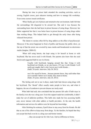 Barriers to Health and Other Services for Ex-Prisoners 2012
55 | P a g e
During her time in prison Indri attended the coaching activities, such as
sewing, English course, peer educator training and how to manage life workshop.
Even some courses issued certificates.
When finally got out of prison and returned to her environment, Indri felt that
the surroundings felt disgusted to be around her. She said it was because the
surrounding knew that she had been in prison because of using drugs. However, her
father supported her that it was better been in prison because of using drugs rather
than stealing things. This helped Indri to get through the early times after being
released from prison.
The shame to society often felt by drug addicts as the effect of psychosocial.
Moreover if the arrest happened in front of public and became the public show, on
the top of that the arrest was covered by mass media and broadcasted on electronics
media (Jangkar, 2008:43)
When still using heroin, she kept using it for herself at home or with
boyfriend. She has never used it with friends. Her parents also knew that she used
heroin and suggested Indri to use it at home.
Usually with boyfriend, hanging around like that. Using it with
boyfriend not friends, so no one knows. If I use it with friends I will
easily get caught, that’s why I never use it with friends…
(Indri, 24 years, interview, July 24, 2012)
use it for myself at home…because parents know, they said rather than
use it outside I better use it inside, they mean at home.
(Indri, 24 years, interview, July 24, 2012)
The feeling safe not to use it abuzz, made Indri had chosen using drugs with
her boyfriend. The “drunk” effect usually make people to have sex, and when it
happens, the use of condoms to prevent disease are rarely used.
What Indri had said, also concluded that her parents felt safer if Indri stays in
the family even she was a drug user. Even this support made her comfortable, it didn’t
make her out of addiction problem. This habit also made her less accessing health
care; never interact with other addicts or health providers. At the end, the health
information and services for addicts were far beyond her knowledge.
After finishing his sentence, Syarif chose to stay away from his friends. He did
that as one of his effort to keep away from drugs. To the families, he hoped that they
can accept him back even he is a drug user and former inmate.
…they can accept me for who I am. And no difference at home.
 