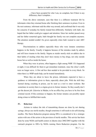 Barriers to Health and Other Services for Ex-Prisoners 2012
56 | P a g e
…I have been accepted for who I am, no complain, but if there is any
difference, then I complain…
From the above statement, seen that there is a different treatment felt by
informants when they returned home after finishing their sentences in prison. Even in
the next sentence, informant said the other way around, and confirmed that it was only
his concerns if someday his family treated him differently. Similarly with Indri, she
hoped that her father could give support and attention. Since her mother passed away
and her father remarried again, Indri thought her family was not complete anymore.
The attention needed couldn’t be given especially when Indri wanted to start ARV
therapy.
Discriminations to addicts especially those who were inmates sometimes
happens in the family. Usually it happens because of the mistakes made by addicts
and still leave trauma to the family. Stigma as stealer mostly stick on addicts due to
their habits of stealing when they don’t have money to buy drugs, not only outside
house but as well as inside the house.
When they were in prison, often happens a fight among WBP. If it happened
at night, it was difficult for them to get immediate treatment, since the clinic’s staffs
were no longer serve. A first aid box then needed to be provided in every block. So
when there is a WBP needs help, can be treated immediately.
When they are about to leave the prison, informants expected to have a
guidance or information given to them, especially about jobs. With the skill they
learned during couching in prison, can be used as a tool to enter worksite. But
sometimes in society there is a stigma given to former inmates. So they usually don’t
get the decent job. Likewise in Medan, to be an office boy you have to be free from
criminal record. If this continues to happen, the former inmates can possibly repeat
doing crimes to fulfilled their needs.
IV. Behaviour
Actions to reduce the risk of transmitting disease are done by not sharing
syringe, always use sterile needles, though sometimes it still needs to do self-cleaning
needles. The Harm Reduction program among IDUs is considered to be a strategic
action with one of the action is the provision of sterile needles. This service has been
done by some NGOs and health centers in Jakarta since 2002/2003 together with the
outreach program to IDUs by NGOs running Harm Reduction program. For the
 