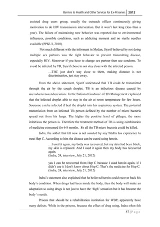 Barriers to Health and Other Services for Ex-Prisoners 2012
57 | P a g e
assisted drug users group, usually the outreach officer continuously giving
motivation to do HIV transmission intervention. But it won’t last long (less than a
year). The failure of maintaining new behavior was reported due to environmental
influences, possible conditions, such as addicting moment and no sterile needles
available (PPKUI, 2010).
Not much different with the informant in Medan, Syarif believed by not doing
multiple sex partners was the right behavior to prevent transmitting disease,
especially HIV. Moreover if you have to change sex partner then use condoms. To
avoid be infected by TB, Syarif chose to not stay close with the infected person.
…TBC just don’t stay close to them, making distance is not
discrimination, just stay away.
From the above statement, Syarif understood that TB could be transmitted
through the air by the cough droplet. TB is an infectious disease caused by
microbacterium tuberculosis. In the National Guidance of TB Management explained
that the infected droplet able to stay in the air at room temperature for few hours.
Someone can be infected if heal the droplet into his respiratory system. The potential
transmission from an infected TB person defined by the number of micro bacteria
spread out from his lungs. The higher the positive level of phlegm, the more
infectious the person is. Therefore the treatment method of TB is using combination
of medicine consumed for 6-8 months. So all the TB micro bacteria could be killed.
Indra, the addict that till now is not assisted by any NGOs has experience to
treat Hep C. According to him the disease can be cured using heroin.
…I used it again, my body was recovered, but my skin had been black,
my skin is replaced. And I used it again then my body has recovered
again.
(Indra, 24, interview, July 21, 2012)
yea I can be recovered from Hep C because I used heroin again, if I
didn’t use it I don’t know about Hep C. That’s the medicine for Hep C.
(Indra, 24, interview, July 21, 2012)
Indra’s statement also explained that he believed heroin could recover back his
body’s condition. When drugs had been inside the body, then the body will make an
adaptation so using drugs is not just to have the ‘high’ sensation but it has became the
body ‘s needs.
Prisons that should be a rehabilitation institution for WBP, apparently have
many defects. While in the prisons, because the effect of drug using, Indra often felt
 