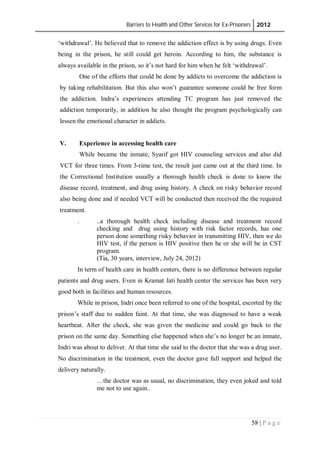 Barriers to Health and Other Services for Ex-Prisoners 2012
58 | P a g e
‘withdrawal’. He believed that to remove the addiction effect is by using drugs. Even
being in the prison, he still could get heroin. According to him, the substance is
always available in the prison, so it’s not hard for him when he felt ‘withdrawal’.
One of the efforts that could be done by addicts to overcome the addiction is
by taking rehabilitation. But this also won’t guarantee someone could be free form
the addiction. Indra’s experiences attending TC program has just removed the
addiction temporarily, in addition he also thought the program psychologically can
lessen the emotional character in addicts.
V. Experience in accessing health care
While became the inmate, Syarif got HIV counseling services and also did
VCT for three times. From 3-time test, the result just came out at the third time. In
the Correctional Institution usually a thorough health check is done to know the
disease record, treatment, and drug using history. A check on risky behavior record
also being done and if needed VCT will be conducted then received the the required
treatment.
. ..a thorough health check including disease and treatment record
checking and drug using history with risk factor records, has one
person done something risky behavior in transmitting HIV, then we do
HIV test, if the person is HIV positive then he or she will be in CST
program.
(Tia, 30 years, interview, July 24, 2012)
In term of health care in health centers, there is no difference between regular
patients and drug users. Even in Kramat Jati health center the services has been very
good both in facilities and human resources.
While in prison, Indri once been referred to one of the hospital, escorted by the
prison’s staff due to sudden faint. At that time, she was diagnosed to have a weak
heartbeat. After the check, she was given the medicine and could go back to the
prison on the same day. Something else happened when she’s no longer be an inmate,
Indri was about to deliver. At that time she said to the doctor that she was a drug user.
No discrimination in the treatment, even the doctor gave full support and helped the
delivery naturally.
…the doctor was as usual, no discrimination, they even joked and told
me not to use again..
 
