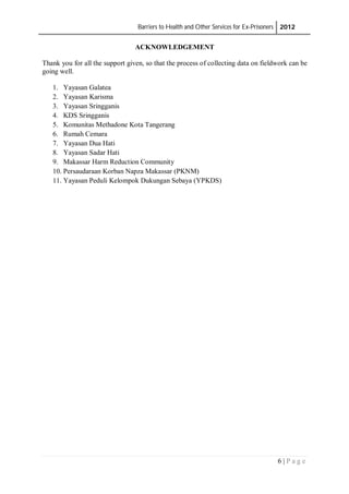 Barriers to Health and Other Services for Ex-Prisoners 2012
6 | P a g e
ACKNOWLEDGEMENT
Thank you for all the support given, so that the process of collecting data on fieldwork can be
going well.
1. Yayasan Galatea
2. Yayasan Karisma
3. Yayasan Sringganis
4. KDS Sringganis
5. Komunitas Methadone Kota Tangerang
6. Rumah Cemara
7. Yayasan Dua Hati
8. Yayasan Sadar Hati
9. Makassar Harm Reduction Community
10. Persaudaraan Korban Napza Makassar (PKNM)
11. Yayasan Peduli Kelompok Dukungan Sebaya (YPKDS)
 