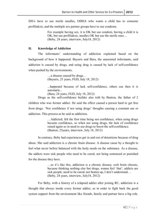 Barriers to Health and Other Services for Ex-Prisoners 2012
62 | P a g e
IDUs have to use sterile needles, ODHA who wants a child has to consume
profiliaksis, and the multiple sex partner groups have to use condoms.
For example having sex, it is OK but use condom, having a child it is
OK, but use profiliaksis, needles OK but use the sterile ones…
(Beby, 24 years, interview, July18, 2012)
II. Knowledge of Addiction
The informants’ understanding of addiction explained based on the
background of how it happened. Bayuris and Bara, the unassisted informants, said
addiction is caused by drugs, and using drug is caused by lack of self-confidence
when pushed by the environments.
…a disease caused by drugs…
(Bayuris, 25 years, FGD, July 18, 2012)
...happened because of lack self-confidence, others use then it is
automatic...
(Bara, 24 years, FGD, July 18, 2012)
Drugs as the self-confidence builder also told by Banton, the father of 2
children who was former addict. He said the effect caused a person hard to get free
from drugs. ‘Not confidence if not using drugs’ thoughts causing a constant use or
addiction. This process as he said as addiction.
…Addicted, felt the first time being not confidence, when using drugs
became confidence, so when not using drugs, the lack of confidence
raised again so in need to use drugs to boost the self-confidence.
(Banton, 25years, interview, July 18, 2012)
In contrary, Beby had experiences get in and out of detentions because of drug
abuse. She said addiction is a chronic brain disease. A disease cause by a thought to
feel what never before balanced with the body needs on the substance. As a disease,
the addicts were sick people who need to be cured, not being sentenced or punished
for the disease they have.
…so it’s like this, addiction is a chronic disease, owh brain chronic,
because thinking nothing else but drugs, wanna feel ‘that’, addicts are
sick people, need to be cured, not beaten up, I don’t understand…
(Beby, 24 years, interview, July18, 2012)
For Beby, with a history of a relapsed addict after joining RC, addiction is a
thought that always inside every former addict, so in order to fight back the good
system support from the environment like friends, family and partner have a big role.
 