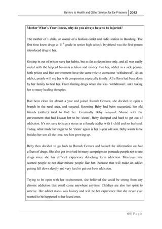 Barriers to Health and Other Services for Ex-Prisoners 2012
64 | P a g e
Mother What’s Your Illness, why do you always have to be injected?
The mother of 1 child, an owner of a fashion outlet and radio station in Bandung. The
first time knew drugs at 11th
grade in senior high school; boyfriend was the first person
introduced drug to her.
Getting in out of prison were her habits, but as far as detentions only, and all was easily
ended with the help of business relation and money. For her, addict is a sick person;
both prison and free environment have the same role to overcome ‘withdrawal’. As an
addict, people will see her with compassion especially family. All efforts had been done
by her family to heal her. From finding drugs when she was ‘withdrawal’, until taking
her to many healing therapies.
Had been clean for almost a year and joined Rumah Cemara, she decided to open a
branch in the rural area, and succeed. Knowing Beby had been succeeded, her old
friends (addict) tried to find her. Eventually Beby relapsed. Shame with the
environment that had known her to be ‘clean’, Beby slumped and hard to get out of
addiction. It’s not easy to have a status as a female addict with 1 child and no husband.
Today, what made her eager to be ‘clean’ again is her 3-year old son. Beby wants to be
besides her son all the time, see him growing up.
Beby then decided to go back to Rumah Cemara and looked for information on bad
effects of drugs. She also got involved in many campaigns to persuade people not to use
drugs since she has difficult experience detaching form addiction. Moreover, she
wanted people to not discriminate people like her, because that will make an addict
getting fall down deeply and very hard to get out from addiction.
Trying to be open with her environment, she believed she could be strong from any
chronic addiction that could come anywhere anytime. Children are also her spirit to
survive. Her addict status was history and will be her experience that she never ever
wanted to be happened to her loved ones.
 