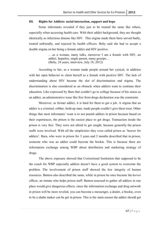 Barriers to Health and Other Services for Ex-Prisoners 2012
65 | P a g e
III. Rights for Addicts: social interaction, support and hope
Some informants revealed if they just to be treated the same like others,
especially when accessing health care. With their addict background, they are thought
identically as infectious disease like HIV. This stigma made them been served badly,
treated unfriendly, and rejected by health officers. Beby said she had to accept a
double stigma on her being a female addict and HIV positive.
….as a woman, many talks, moreover I am a female with HIV, an
addict, hepatitis, single parent, many gossips…
(Beby, 24 years, interview, July 18, 2012)
According to her, as a woman made people around her cynical, in addition
with her open behavior to claim herself as a female with positive HIV. The lack of
understanding about HIV became the slot of discrimination and stigma. The
discrimination is also considered as an obstacle when addicts want to continue their
education. Like expressed by Bani that couldn’t go to college because of his status as
an addict, an administrative issue like free from drugs declaration was the constraint.
Moreover, as former addict, it is hard for them to get a job. A stigma that an
addict is a criminal, robber, hold-up man, made people couldn’t give them trust. Other
things that most informants’ want is to not punish addicts in prison because based on
their experiences, the prison is the easiest place to get drugs. Transaction inside the
prison is very free. They were not afraid to get caught, because generally the prison
staffs were involved. With all the simplicities they even called prison as ‘heaver for
addicts’. Bara, who were in prison for 3 years and 2 months described that in prison,
someone who was an addict could become the bookie. This is because there are
information exchange among WBP about distribution and marketing strategy of
drugs.
The above exposure showed that Correctional Institution that supposed to be
the coach for WBP especially addicts doesn’t have a good system to overcome the
problem. The involvement of prison staff showed the low integrity of human
resources. Banton also described the same, while in prison he once became the korvei
officer, an inmate who helps prison staff. Banton assessed to gather all addicts in one
place would give dangerous effects, since the information exchange and drug network
in prison will be more reveled, you can become a messenger, a dealer, a bookie, even
to be a shabu maker can be get in prison. This is the main reason the addict should get
 