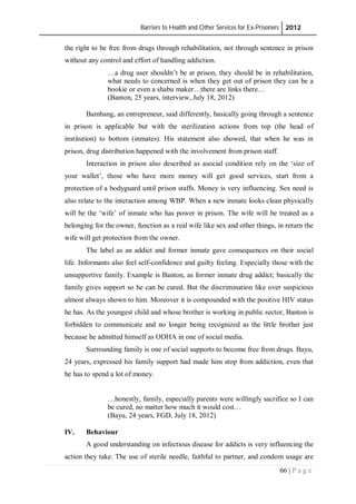 Barriers to Health and Other Services for Ex-Prisoners 2012
66 | P a g e
the right to be free from drugs through rehabilitation, not through sentence in prison
without any control and effort of handling addiction.
…a drug user shouldn’t be at prison, they should be in rehabilitation,
what needs to concerned is when they get out of prison they can be a
bookie or even a shabu maker…there are links there…
(Banton, 25 years, interview, July 18, 2012)
Bambang, an entrepreneur, said differently, basically going through a sentence
in prison is applicable but with the sterilization actions from top (the head of
institution) to bottom (inmates). His statement also showed, that when he was in
prison, drug distribution happened with the involvement from prison staff.
Interaction in prison also described as asocial condition rely on the ‘size of
your wallet’, those who have more money will get good services, start from a
protection of a bodyguard until prison staffs. Money is very influencing. Sex need is
also relate to the interaction among WBP. When a new inmate looks clean physically
will be the ‘wife’ of inmate who has power in prison. The wife will be treated as a
belonging for the owner, function as a real wife like sex and other things, in return the
wife will get protection from the owner.
The label as an addict and former inmate gave consequences on their social
life. Informants also feel self-confidence and guilty feeling. Especially those with the
unsupportive family. Example is Banton, as former inmate drug addict; basically the
family gives support so he can be cured. But the discrimination like over suspicious
almost always shown to him. Moreover it is compounded with the positive HIV status
he has. As the youngest child and whose brother is working in public sector, Banton is
forbidden to communicate and no longer being recognized as the little brother just
because he admitted himself as ODHA in one of social media.
Surrounding family is one of social supports to become free from drugs. Bayu,
24 years, expressed his family support had made him stop from addiction, even that
he has to spend a lot of money.
…honestly, family, especially parents were willingly sacrifice so I can
be cured, no matter how much it would cost…
(Bayu, 24 years, FGD, July 18, 2012)
IV. Behaviour
A good understanding on infectious disease for addicts is very influencing the
action they take. The use of sterile needle, faithful to partner, and condom usage are
 