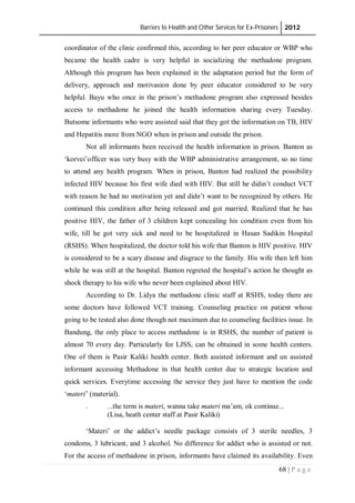 Barriers to Health and Other Services for Ex-Prisoners 2012
68 | P a g e
coordinator of the clinic confirmed this, according to her peer educator or WBP who
became the health cadre is very helpful in socializing the methadone program.
Although this program has been explained in the adaptation period but the form of
delivery, approach and motivasion done by peer educator considered to be very
helpful. Bayu who once in the prison’s methadone program also expressed besides
access to methadone he joined the health information sharing every Tuesday.
Butsome informants who were assisted said that they got the information on TB, HIV
and Hepatitis more from NGO when in prison and outside the prison.
Not all informants been received the health information in prison. Banton as
‘korvei’officer was very busy with the WBP administrative arrangement, so no time
to attend any health program. When in prison, Banton had realized the possibility
infected HIV because his first wife died with HIV. But still he didin’t conduct VCT
with reason he had no motivation yet and didn’t want to be recognized by others. He
continued this condition after being released and got married. Realized that he has
positive HIV, the father of 3 children kept concealing his condition even from his
wife, till he got very sick and need to be hospitalized in Hasan Sadikin Hospital
(RSHS). When hospitalized, the doctor told his wife that Banton is HIV positive. HIV
is considered to be a scary disease and disgrace to the family. His wife then left him
while he was still at the hospital. Banton regreted the hospital’s action he thought as
shock therapy to his wife who never been explained about HIV.
According to Dr. Lidya the methadone clinic staff at RSHS, today there are
some doctors have followed VCT training. Counseling practice on patient whose
going to be tested also done though not maximum due to counseling facilities issue. In
Bandung, the only place to access methadone is in RSHS, the number of patient is
almost 70 every day. Particularly for LJSS, can be obtained in some health centers.
One of them is Pasir Kaliki health center. Both assisted informant and un assisted
informant accessing Methadone in that health center due to strategic location and
quick services. Everytime accessing the service they just have to mention the code
‘materi’ (material).
. ...the term is materi, wanna take materi ma’am, ok continue...
(Lisa, heath center staff at Pasir Kaliki)
‘Materi’ or the addict’s needle package consists of 3 sterile needles, 3
condoms, 3 lubricant, and 3 alcohol. No difference for addict who is assisted or not.
For the access of methadone in prison, informants have claimed its availability. Even
 