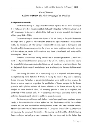 Barriers to Health and Other Services for Ex-Prisoners 2012
7 | P a g e
Executif Summary
Barriers to Health and other services for Ex-prisoners
Background of the study
The National Survey of Drug Abuse Development reported that the police had caught
1 of 5 abusers; even 1 of 2 injection addicts had dealt with police. Furthermore, there was 1
of 7 respondents in the survey admitted that had been in prison, especially the injection
addicts group (BNN, 2011).
One of the strongest lessons from the end of the last century is that public health can
no longer afford to ignore the prisoner health. The rise and rapid spread of HIV infection and
AIDS, the resurgence of other serious communicable diseases such as tuberculosis and
hepatitis and the increasing recognition that prisons are inappropriate receptacles for people
with dependence and mental health problems have thrust prison health high on the public
health agenda (WHO, 2007).
Substance use disorders among inmates are at epidemic proportions. Almost two-
thirds (64.5 percent) of the inmate population in the U.S. (1.5 million) met medical criteria
for an alcohol or other drug use disorder. Prison and jail inmates are seven times likelier than
are individuals in the general population to have a substance use disorder (Califano et.al,
2010).
This activity was carried out as an advocacy tool, as an important part of the strategy
in implementing Harm Reduction Network in raising the issue of drug user’s especially
former prisoners. Particulary to explore the information about health services accessed by
former prisoners narcotics, to explore the availabality of health services for the former
prisoners and exploring accessed of former prisoners to the health services. By taking
samples in seven provincial cities, the recording process is done by an objective and
conducted by the research team. We’re collecting data using a qualitative method, data
collection through in-depth interviews and focus group discussions.
The instrument used in this study had previously been tested in two provinces, Medan
–a city as the representation of western region- and Bali, for the eastern region. The results of
this trial had then been discussed in a meeting attended by FHI staff, NGO staff of Charisma,
Ministry of Health officials, Directorate General of Corrections and UNODC, to get feedback
on improving the instrument. The results of this meeting was followed by a Data Collecting
Team workshop and delivered new instrument that was then used in the farther data
 