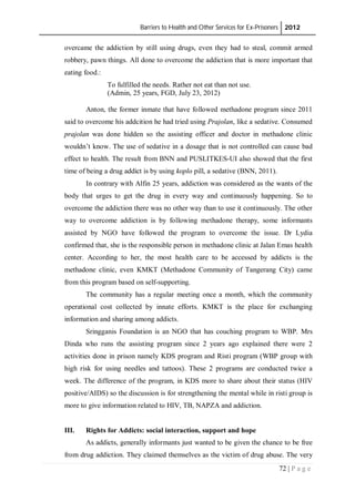 Barriers to Health and Other Services for Ex-Prisoners 2012
72 | P a g e
overcame the addiction by still using drugs, even they had to steal, commit armed
robbery, pawn things. All done to overcome the addiction that is more important that
eating food.:
To fulfilled the needs. Rather not eat than not use.
(Admin, 25 years, FGD, July 23, 2012)
Anton, the former inmate that have followed methadone program since 2011
said to overcome his addcition he had tried using Prajolan, like a sedative. Consumed
prajolan was done hidden so the assisting officer and doctor in methadone clinic
wouldn’t know. The use of sedative in a dosage that is not controlled can cause bad
effect to health. The result from BNN and PUSLITKES-UI also showed that the first
time of being a drug addict is by using koplo pill, a sedative (BNN, 2011).
In contrary with Alfin 25 years, addiction was considered as the wants of the
body that urges to get the drug in every way and continuously happening. So to
overcome the addiction there was no other way than to use it continuously. The other
way to overcome addiction is by following methadone therapy, some informants
assisted by NGO have followed the program to overcome the issue. Dr Lydia
confirmed that, she is the responsible person in methadone clinic at Jalan Emas health
center. According to her, the most health care to be accessed by addicts is the
methadone clinic, even KMKT (Methadone Community of Tangerang City) came
from this program based on self-supporting.
The community has a regular meeting once a month, which the community
operational cost collected by innate efforts. KMKT is the place for exchanging
information and sharing among addicts.
Sringganis Foundation is an NGO that has couching program to WBP. Mrs
Dinda who runs the assisting program since 2 years ago explained there were 2
activities done in prison namely KDS program and Risti program (WBP group with
high risk for using needles and tattoos). These 2 programs are conducted twice a
week. The difference of the program, in KDS more to share about their status (HIV
positive/AIDS) so the discussion is for strengthening the mental while in risti group is
more to give information related to HIV, TB, NAPZA and addiction.
III. Rights for Addicts: social interaction, support and hope
As addicts, generally informants just wanted to be given the chance to be free
from drug addiction. They claimed themselves as the victim of drug abuse. The very
 